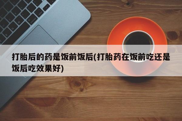 购买米非司酮片打胎药微信打胎后的药是饭前饭后(打胎药在饭前吃还是饭后吃效果好)