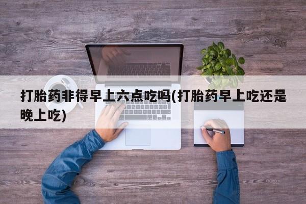 购买米非司酮片打胎药微信打胎药非得早上六点吃吗(打胎药早上吃还是晚上吃)