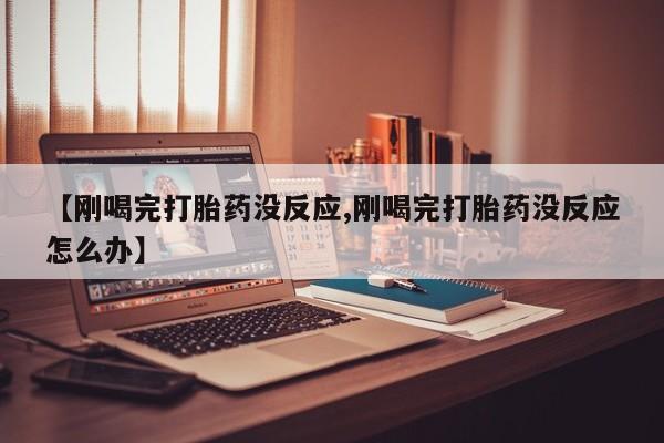 购买米非司酮片打胎药微信【刚喝完打胎药没反应,刚喝完打胎药没反应怎么办】