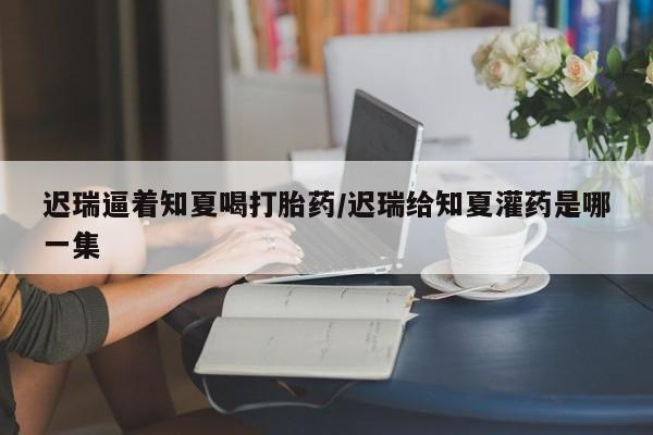 购买米非司酮片打胎药微信迟瑞逼着知夏喝打胎药/迟瑞给知夏灌药是哪一集