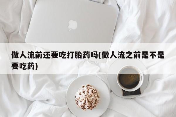 购买米非司酮片打胎药微信做人流前还要吃打胎药吗(做人流之前是不是要吃药)