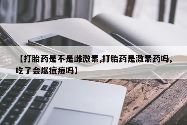 购买米非司酮片打胎药微信【打胎药是不是雌激素,打胎药是激素药吗,吃了会爆痘痘吗】