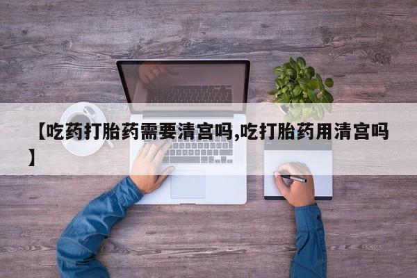 购买米非司酮片打胎药微信【吃药打胎药需要清宫吗,吃打胎药用清宫吗】