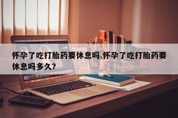 购买米非司酮片打胎药微信怀孕了吃打胎药要休息吗.怀孕了吃打胎药要休息吗多久？
