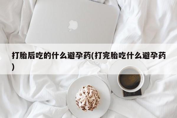 购买米非司酮片打胎药微信打胎后吃的什么避孕药(打完胎吃什么避孕药)