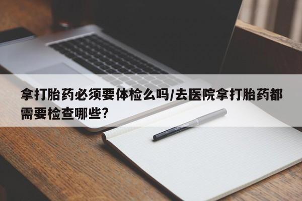 购买米非司酮片打胎药微信拿打胎药必须要体检么吗/去医院拿打胎药都需要检查哪些?