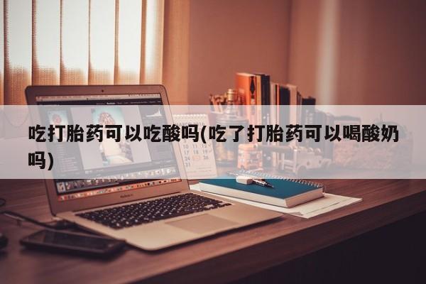 购买米非司酮片打胎药微信吃打胎药可以吃酸吗(吃了打胎药可以喝酸奶吗)