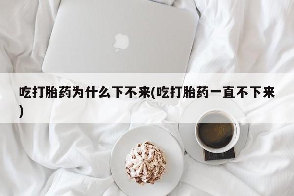 购买米非司酮片打胎药微信吃打胎药为什么下不来(吃打胎药一直不下来)