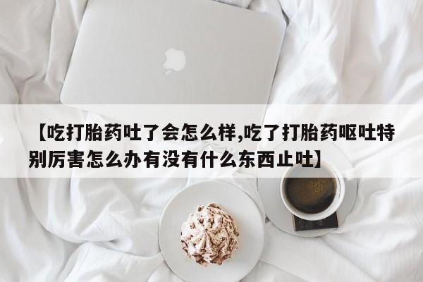 购买米非司酮片打胎药微信【吃打胎药吐了会怎么样,吃了打胎药呕吐特别厉害怎么办有没有什么东西止吐】