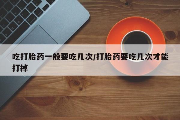购买米非司酮片打胎药微信吃打胎药一般要吃几次/打胎药要吃几次才能打掉