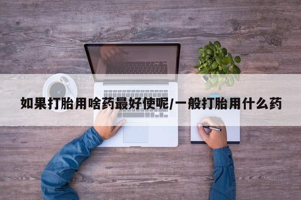 购买米非司酮片打胎药微信如果打胎用啥药最好使呢/一般打胎用什么药