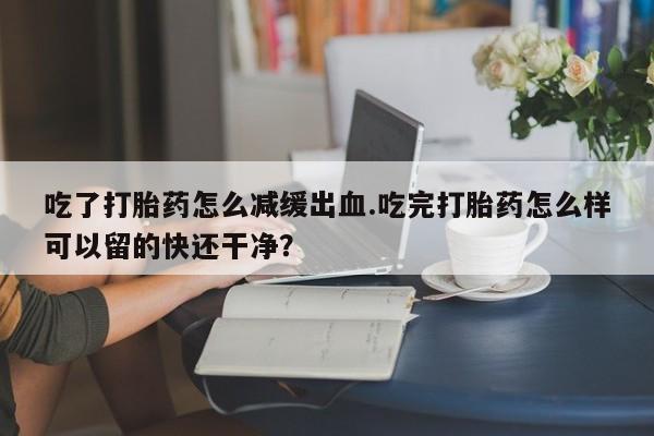 购买米非司酮片打胎药微信吃了打胎药怎么减缓出血.吃完打胎药怎么样可以留的快还干净？
