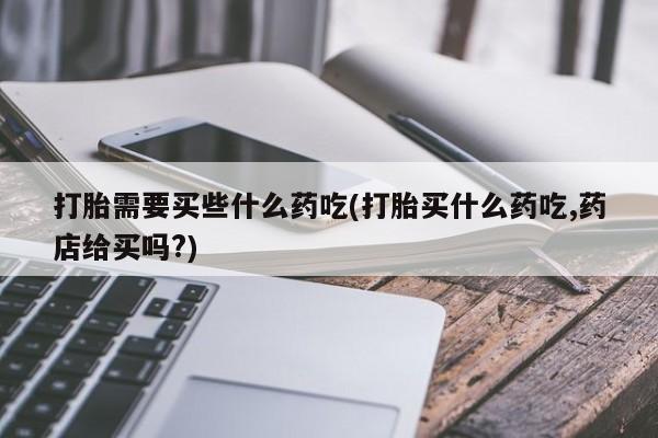 购买米非司酮片打胎药微信打胎需要买些什么药吃(打胎买什么药吃,药店给买吗?)