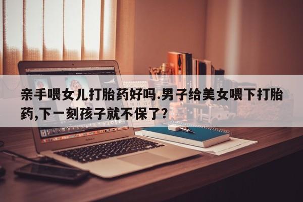 购买米非司酮片打胎药微信亲手喂女儿打胎药好吗.男子给美女喂下打胎药,下一刻孩子就不保了？
