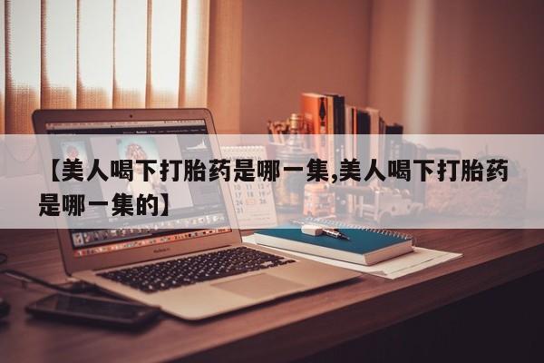 购买米非司酮片打胎药微信【美人喝下打胎药是哪一集,美人喝下打胎药是哪一集的】