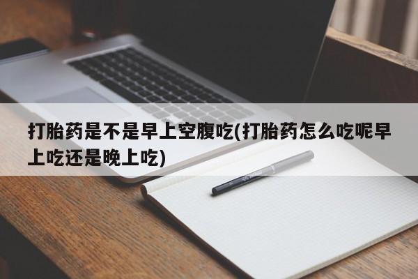 购买米非司酮片打胎药微信打胎药是不是早上空腹吃(打胎药怎么吃呢早上吃还是晚上吃)