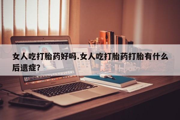 购买米非司酮片打胎药微信女人吃打胎药好吗.女人吃打胎药打胎有什么后遗症？