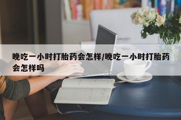 购买米非司酮片打胎药微信晚吃一小时打胎药会怎样/晚吃一小时打胎药会怎样吗