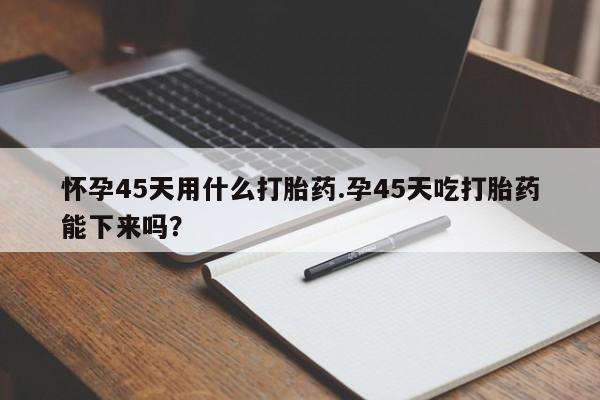 购买米非司酮片打胎药微信怀孕45天用什么打胎药.孕45天吃打胎药能下来吗?