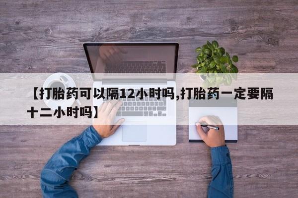 购买米非司酮片打胎药微信【打胎药可以隔12小时吗,打胎药一定要隔十二小时吗】